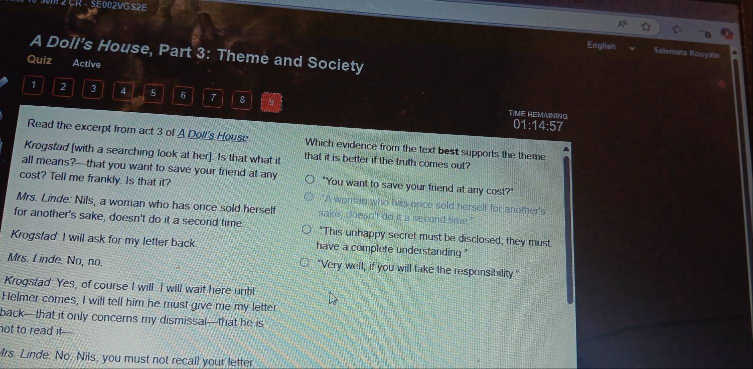 CR - SE002VG S2E
English Salemata Kouyate
A Doll’s House, Part 3: Theme and Society
Quiz Active
1 2 3 4 5 6 7 8 9
TIME REMAINING
01:14:57
Read the excerpt from act 3 of A Doll's House. Which evidence from the text best supports the theme
Krogstad [with a searching look at her]. Is that what it that it is better if the truth comes out?
all means?—that you want to save your friend at any “You want to save your friend at any cost?”
cost? Tell me frankly. Is that it?
A woman who has once sold herself for another's
Mrs. Linde: Nils, a woman who has once sold herself sake, doesn't do it a second time."
for another's sake, doesn't do it a second time. “This unhappy secret must be disclosed; they must
Krogstad: I will ask for my letter back. have a complete understanding."
Mrs. Linde: No, no.
“Very well, if you will take the responsibility.”
Krogstad: Yes, of course I will. I will wait here until
Helmer comes; I will tell him he must give me my letter
back—that it only concerns my dismissal—that he is
not to read it—
Mrs. Linde: No, Nils, you must not recall your letter