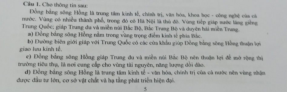 Cho thông tin sau:
Đồng bằng sông Hồng là trung tâm kinh tế, chính trị, văn hóa, khoa học - công nghệ của cả
nước. Vùng có nhiều thành phố, trong đó có Hà Nội là thủ đô. Vùng tiếp giáp nước láng giềng
Trung Quốc; giáp Trung du và miền núi Bắc Bộ, Bắc Trung Bộ và duyên hải miền Trung.
a) Đồng bằng sông Hồng nằm trong vùng trọng điểm kinh tế phía Bắc.
b) Đường biên giới giáp với Trung Quốc có các cửa khẩu giúp Đồng bằng sông Hồng thuận lợi
giao lưu kinh tế.
c) Đồng bằng sông Hồng giáp Trung du và miền núi Bắc Bộ nên thuận lợi đề mở rộng thị
trường tiêu thụ, là nơi cung cấp cho vùng tài nguyên, năng lượng dồi dào.
d) Đồng bằng sông Hồng là trung tâm kinh tế - văn hóa, chính trị của cả nước nên vùng nhận
được đầu tư lớn, cơ sở vật chất và hạ tầng phát triển hiện đại.
5