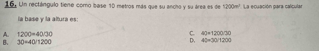 Un rectángulo tiene como base 10 metros más que su ancho y su área es de 1200m^2. La ecuación para calcular
la base y la altura es:
A. 1200=40/30 C. 40=1200/30
B. 30=40/1200 D. 40=30/1200