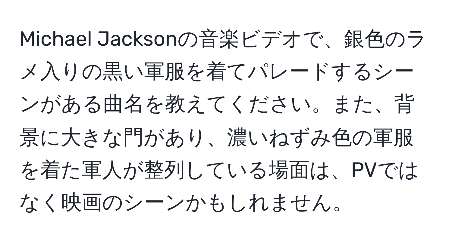 Michael Jacksonの音楽ビデオで、銀色のラメ入りの黒い軍服を着てパレードするシーンがある曲名を教えてください。また、背景に大きな門があり、濃いねずみ色の軍服を着た軍人が整列している場面は、PVではなく映画のシーンかもしれません。