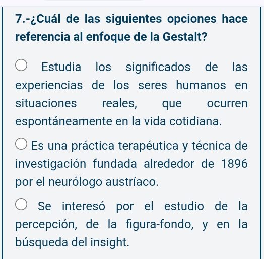 7.-¿Cuál de las siguientes opciones hace
referencia al enfoque de la Gestalt?
Estudia los significados de las
experiencias de los seres humanos en
situaciones reales, que ocurren
espontáneamente en la vida cotidiana.
Es una práctica terapéutica y técnica de
investigación fundada alrededor de 1896
por el neurólogo austríaco.
Se interesó por el estudio de la
percepción, de la figura-fondo, y en la
búsqueda del insight.