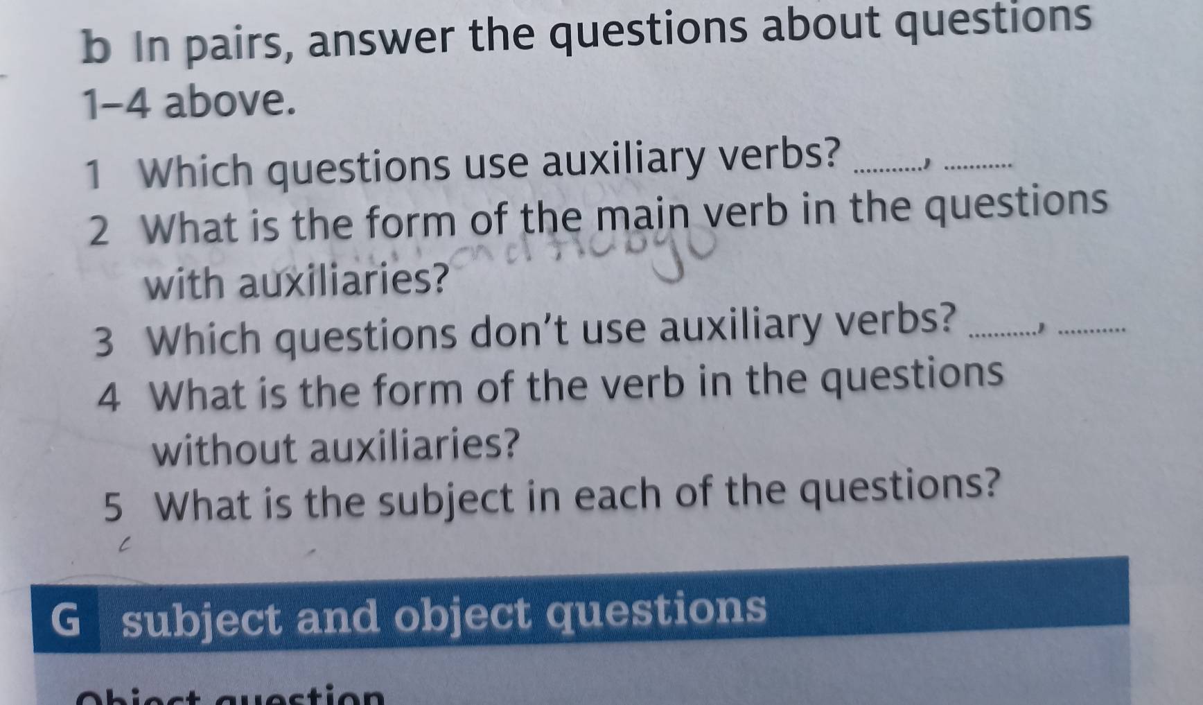 In pairs, answer the questions about questions 
1-4 above. 
1 Which questions use auxiliary verbs?_ 
.1_ 
2 What is the form of the main verb in the questions 
with auxiliaries? 
3 Which questions don't use auxiliary verbs?_ 
_ 
4 What is the form of the verb in the questions 
without auxiliaries? 
5 What is the subject in each of the questions? 
G subject and object questions 
ti o n