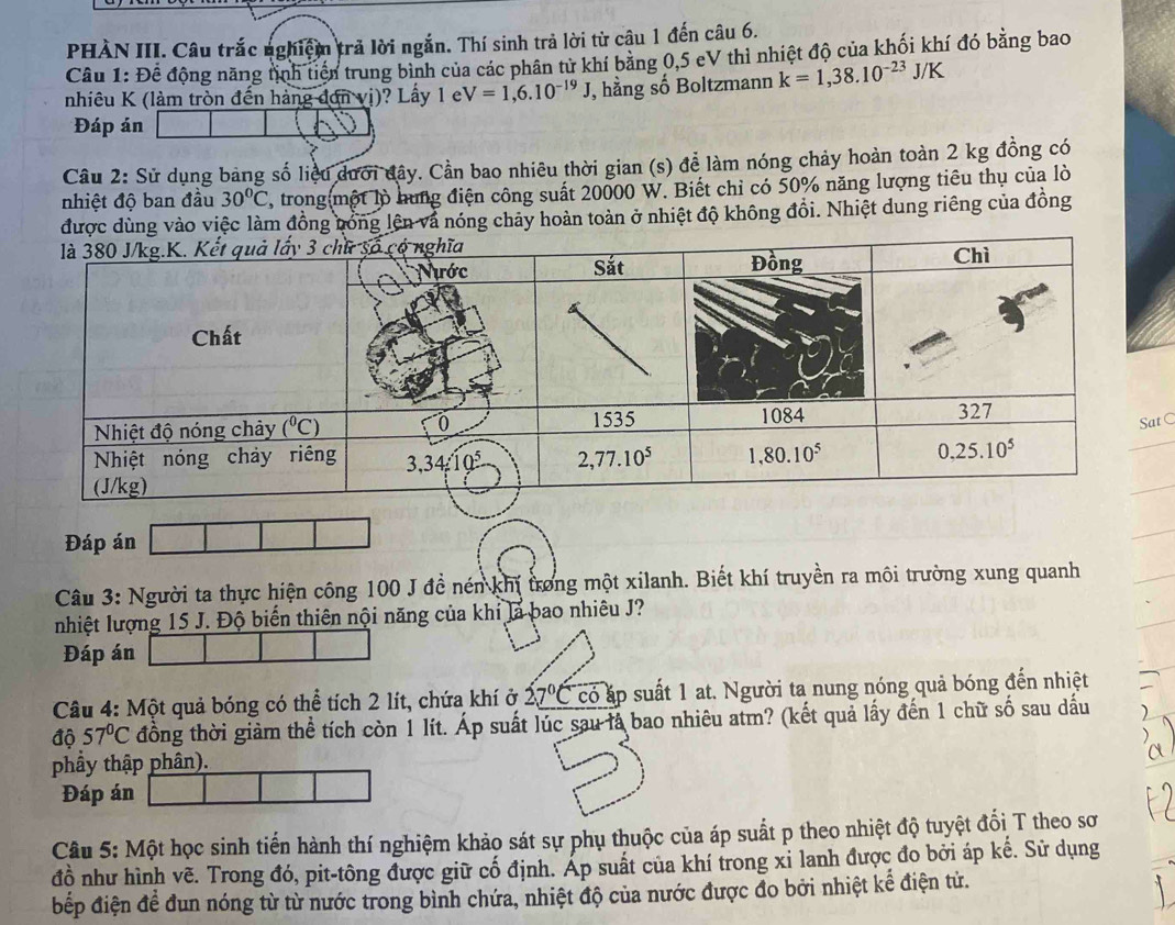 PHÀN III. Câu trắc nghiệm trả lời ngắn. Thí sinh trả lời từ cậu 1 đến câu 6.
Cầu 1: Đề động năng tịnh tiền trung bình của các phân từ khí bằng 0,5 eV thì nhiệt độ của khối khí đó bằng bao
nhiêu K (làm tròn đến hàng đơn vị)? Lấy 1 e V=1,6.10^(-19)J J, hằng số Boltzmann k=1,38.10^(-23)J/K
Đáp án
Câu 2: Sử dụng bảng số liệu dưới đây. Cần bao nhiêu thời gian (s) để làm nóng chảy hoàn toàn 2 kg đồng có
nhiệt độ ban đầu 30°C 1, trong(một lò hung điện công suất 20000 W. Biết chỉ có 50% năng lượng tiêu thụ của lò
g vào việc làm đồng bóng lên và nóng chảy hoàn toàn ở nhiệt độ không đồi. Nhiệt dung riêng của đồng
C
Đáp án
Câu 3: Người ta thực hiện công 100 J đề nén khí trong một xilanh. Biết khí truyền ra môi trường xung quanh
nhiệt lượng 15 J. Độ biến thiên nội năng của khi là bao nhiêu J?
Đáp án
Câu 4: Một quả bóng có thể tích 2 lít, chứa khí ở 27°C có áp suất 1 at. Người ta nung nóng quả bóng đến nhiệt
độ 57°C đồng thời giảm thể tích còn 1 lít. Áp suất lúc sau là bao nhiêu atm? (kết quả lấy đến 1 chữ số sau dấu
phầy thập phân).
Đáp án
Câu 5: Một học sinh tiến hành thí nghiệm khảo sát sự phụ thuộc của áp suất p theo nhiệt độ tuyệt đối T theo sơ
đồ như hình vẽ. Trong đó, pit-tông được giữ cố định. Áp suất của khí trong xỉ lanh được đo bởi áp kế. Sử dụng
bđếp điện đề đun nóng từ từ nước trong bình chứa, nhiệt độ của nước được đo bởi nhiệt kể điện tử.