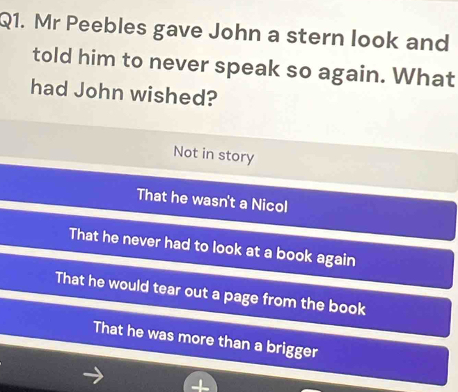 Mr Peebles gave John a stern look and
told him to never speak so again. What
had John wished?
Not in story
That he wasn't a Nicol
That he never had to look at a book again
That he would tear out a page from the book
That he was more than a brigger