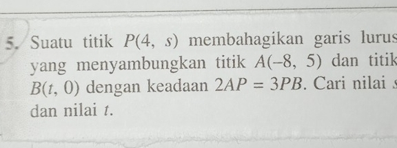 Suatu titik P(4,s) membahagikan garis lurus 
yang menyambungkan titik A(-8,5) dan titik
B(t,0) dengan keadaan 2AP=3PB. Cari nilai s
dan nilai t.