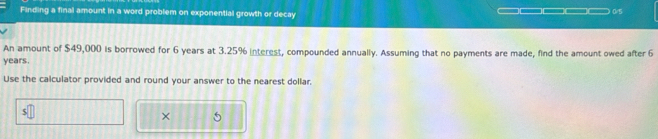 Finding a final amount in a word problem on exponential growth or decay
0/5
An amount of $49,000 is borrowed for 6 years at 3.25% interest, compounded annually. Assuming that no payments are made, find the amount owed after 6
years. 
Use the calculator provided and round your answer to the nearest dollar.
5
×