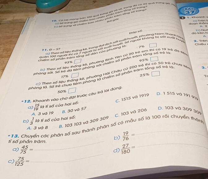 #6. Cô Hộ mang bán 100 quà trụng gà và vịt, trong đó có 45 quả trưng gá. Hộ
C) Số trung gá chiến 100 đưở lểu phần trấm tổng số trung7
_
D)Số trung vịt chiếm bộo n hiều phần tram tổng số trung_
1 . Khoanh v
_Bài giải
_ đ o  ạn thản )  Trên t
A. 2
_Đáp số:
_
đó trên h b)  Que
A.
2. Trên
Chiều 
) Theo số liệu thống kê, trong đợt dịch sất xuất huyết, phường Nam Thanh binh
_
quân 100 người thì có 7 người bị sốt xuất huyết. Số người không bị sốt xuất huyc
11. D - S?
chiếm số phần trăm tổng số dân của phường là: 7%
95%
b) Theo số liệu thống kê, phường Bình Yên cứ 20 trẻ em thí có 19 trẻ đã tiên_
93%
phòng sởi. Số trẻ đã tiêm phòng sởi chiếm số phần trăm tổng số trẻ là
3.
25%
C) Theo số liệu thống kê, phường Hải Châu cứ 200 trẻ thì có 50 trẻ chưa tiêm
17% Tr
phòng tả. Số trẻ chua tiêm phòng tả chiếm số phần trăm tổng số trẻ là
50%
* 12. Khoanh vào chữ đặt trước câu trả lời đúng.
B. 30 và 57 C. 1515 và 1919
D. 1 515 và 191 919
a)  15/19  là tỉ số của hai số:
A. 3 và 19
C. 103 và 206
D. 103 và 309 30
b)  1/3  là tỉ số của hai số:
A. 3 và 8 B. 103 103 và 309 309
*13. Chuyển các phân số sau thành phân số có mẫu số là 100 rồi chuyển thành
tỉ số phần trăm.
b)  19/76 =
_
a)  45/75 = d)  27/180 = _
C  75/125 =