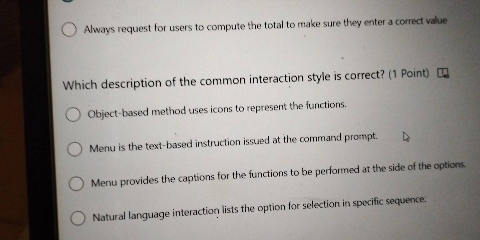 Always request for users to compute the total to make sure they enter a correct value
Which description of the common interaction style is correct? (1 Point)
Object-based method uses icons to represent the functions.
Menu is the text-based instruction issued at the command prompt.
Menu provides the captions for the functions to be performed at the side of the options.
Natural language interaction lists the option for selection in specific sequence.