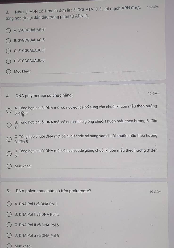 Nếu sợi ADN có 1 mạch đơn a. 5' -CGCATATC -3 ' thì mạch ARN được 10 điểm
tổng hợp từ sợi dẫn đầu trong phân tử ADN là:
A. 5'-GC GUAUAG -3°
B. 3'-G CGUAUAG -5'
C. 5'- -CGCAUAUC -3'
D. 3'- CGCAUAUC -5 '
Mục khác:_
_
_
_
10 điểm
4. DNA polymerase có chức năng:
A. Tổng hợp chuỗi DNA mới có nucleotide bổ sung vào chuỗi khuôn mẫu theo hướng
5'den3'
B. Tổng hợp chuỗi DNA mới có nucleotide giống chuỗi khuôn mẫu theo hướng 5' đến
3'
C. Tổng hợp chuỗi DNA mới có nucleotide bổ sung vào chuỗi khuôn mẫu theo hướng
3' đến 5'
D. Tổng hợp chuỗi DNA mới có nucleotide giống chuỗi khuôn mẫu theo hướng 3' đến
5'
_
Mục khác:
5. DNA polymerase nào có trên prokaryote? 10 điểm
A. DNA Pol I và DNA Pol II
B. DNA Pol I và DNA Pol a
C. DNA Pol II và DNA Pol δ
D. DNA Pol α và DNA Pol δ
Mục khác: