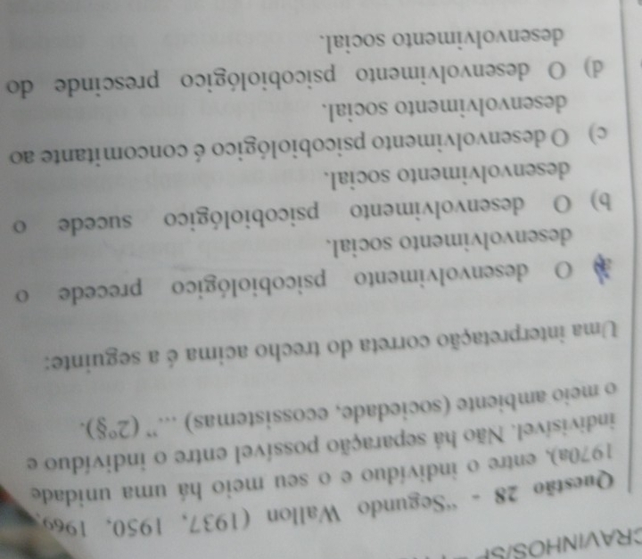 CRAVINHOS/SP
Questão 28 - “Segundo Wallon (1937, 1950, 1969)
1970a), entre o indivíduo e o seu meio há uma unidade
indivisível. Não há separação possível entre o indivíduo e
o meio ambiente (sociedade, ecossistemas) ...” (2°8). 
Uma interpretação correta do trecho acima é a seguinte:
O desenvolvimento psicobiológico precede o
desenvolvimento social.
b) O desenvolvimento psicobiológico sucede o
desenvolvimento social.
c) O desenvolvimento psicobiológico é concomitante ao
desenvolvimento social.
d) O desenvolvimento psicobiológico prescinde do
desenvolvimento social.