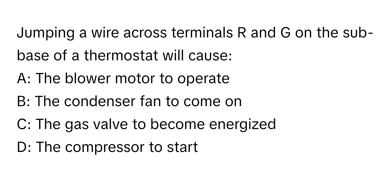 Jumping a wire across terminals R and G on the sub-base of a thermostat will cause:

A: The blower motor to operate  
B: The condenser fan to come on  
C: The gas valve to become energized  
D: The compressor to start