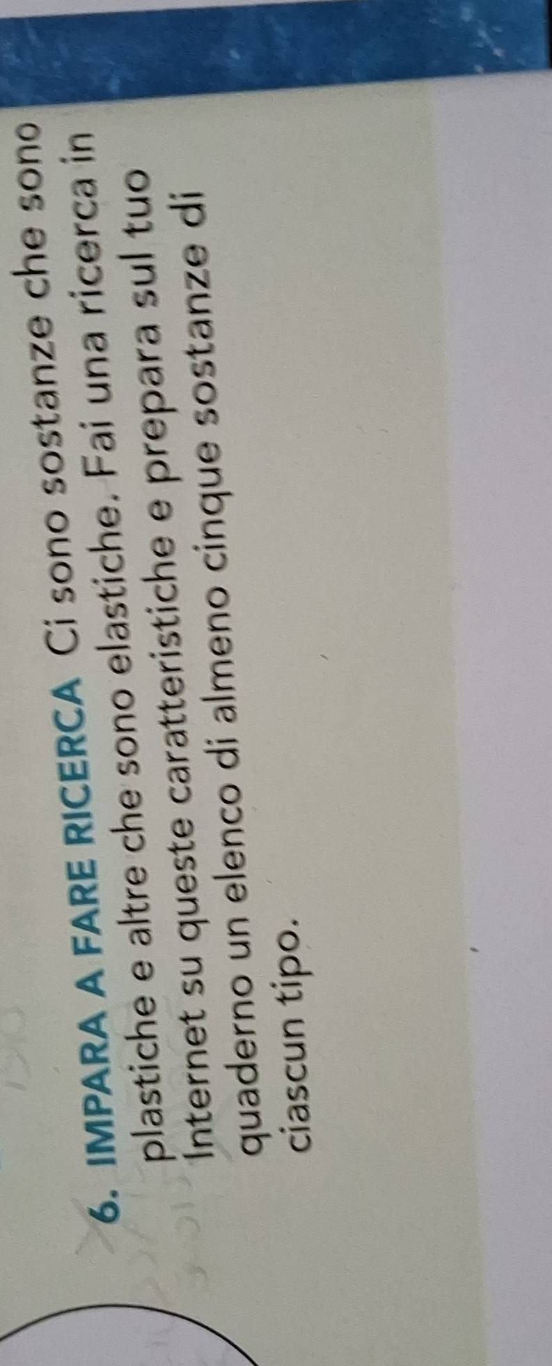 IMPARA A FARE RICERCA Ci sono sostanze che sono 
plastiche e altre che sono elastiche. Fai una ricerca in 
Internet su queste caratteristiche e prepara sul tuo 
quaderno un elenco di almeno cinque sostanze di 
ciascun tipo.
