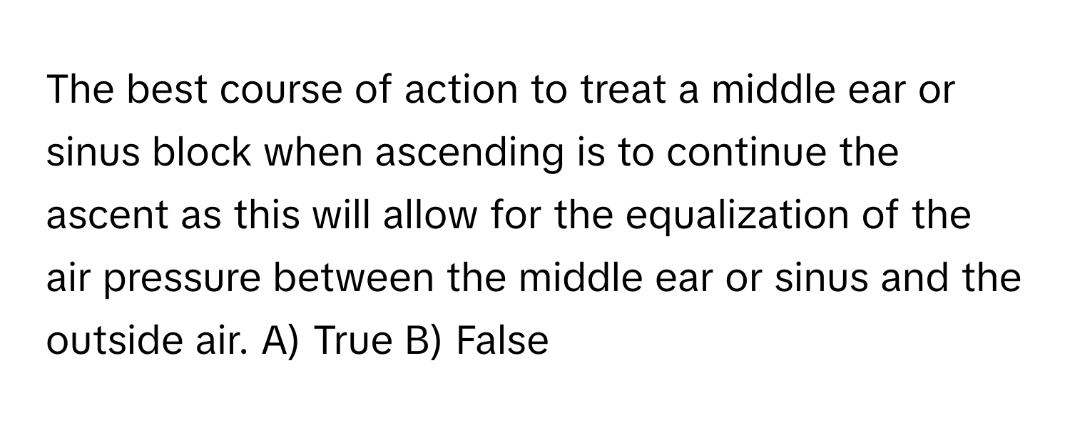 The best course of action to treat a middle ear or sinus block when ascending is to continue the ascent as this will allow for the equalization of the air pressure between the middle ear or sinus and the outside air.  A) True B) False