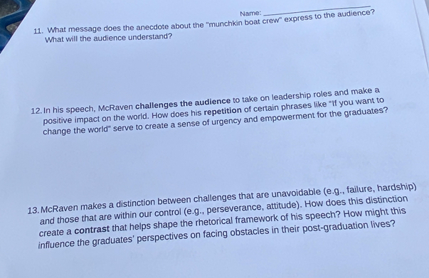 Name: 
_ 
11. What message does the anecdote about the ''munchkin boat crew'' express to the audience? 
What will the audience understand? 
12. In his speech, McRaven challenges the audience to take on leadership roles and make a 
positive impact on the world. How does his repetition of certain phrases like "If you want to 
change the world" serve to create a sense of urgency and empowerment for the graduates? 
13.McRaven makes a distinction between challenges that are unavoidable (e.g., failure, hardship) 
and those that are within our control (e.g., perseverance, attitude). How does this distinction 
create a contrast that helps shape the rhetorical framework of his speech? How might this 
influence the graduates' perspectives on facing obstacles in their post-graduation lives?