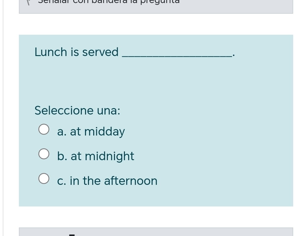 al con pandera la pregunta
Lunch is served_
·
Seleccione una:
a. at midday
b. at midnight
c. in the afternoon