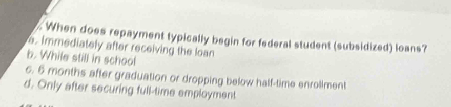 When does repayment typically begin for federal student (subsidized) loans?
e. Immediately after receiving the loan
b. While still in school
6. 6 months after graduation or dropping below half-time enroliment
d. Only after securing full-time employment