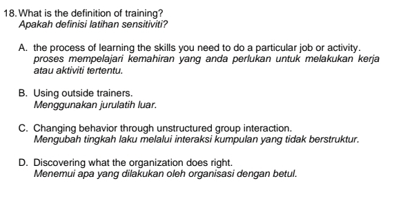 What is the definition of training?
Apakah definisi latihan sensitiviti?
A. the process of learning the skills you need to do a particular job or activity.
proses mempelajari kemahiran yang anda perlukan untuk melakukan kerja
atau aktiviti tertentu.
B. Using outside trainers.
Menggunakan jurulatih luar.
C. Changing behavior through unstructured group interaction.
Mengubah tingkah laku melalui interaksi kumpulan yang tidak berstruktur.
D. Discovering what the organization does right.
Menemui apa yang dilakukan oleh organisasi dengan betul.