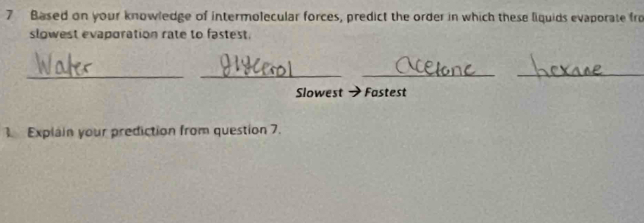 Based on your knowledge of intermolecular forces, predict the order in which these liquids evaporate fro 
slowest evaporation rate to fastest. 
__ 
_ 
_ 
Slowest Fastest 
Explain your prediction from question 7.