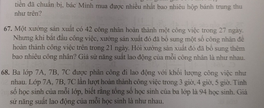 tiền đã chuẩn bị, bác Minh mua được nhiều nhất bao nhiêu hộp bánh trung thu 
như trên? 
67. Một xưởng sản xuất có 42 công nhân hoàn thành một công việc trong 27 ngày. 
Nhưng khi bắt đầu công việc, xưởng sản xuất đó đã bổ sung một số công nhân để 
hoàn thành công việc trên trong 21 ngày. Hỏi xưởng sản xuất đó đã bồ sung thêm 
bao nhiêu công nhân? Giả sử năng suất lao động của mỗi công nhân là như nhau. 
68. Ba lớp 7A, 7B, 7C được phân công đi lao động với khổi lượng công việc như 
nhau. Lớp 7A, 7B, 7C lần lượt hoàn thành công việc trong 3 giờ, 4 giờ, 5 giờ. Tính 
số học sinh của mỗi lớp, biết rằng tổng số học sinh của ba lớp là 94 học sinh. Giả 
sử năng suất lao động của mỗi học sinh là như nhau.