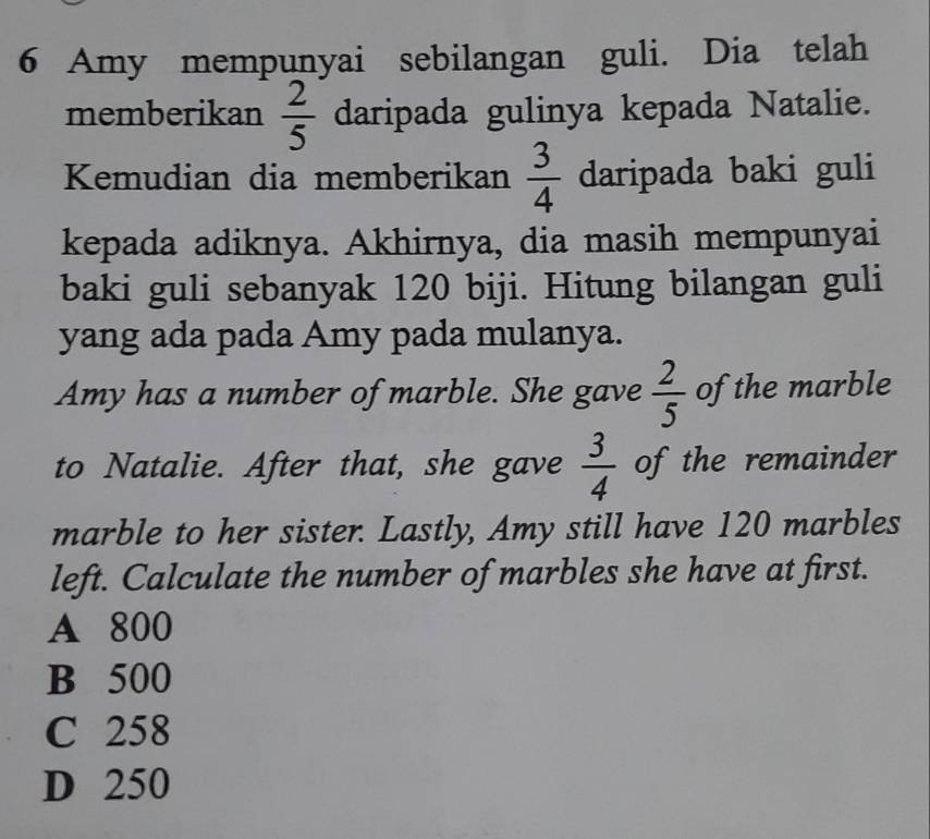 Amy mempunyai sebilangan guli. Dia telah
memberikan  2/5  daripada gulinya kepada Natalie.
Kemudian dia memberikan  3/4  daripada baki guli
kepada adiknya. Akhirnya, dia masih mempunyai
baki guli sebanyak 120 biji. Hitung bilangan guli
yang ada pada Amy pada mulanya.
Amy has a number of marble. She gave  2/5  of the marble
to Natalie. After that, she gave  3/4  of the remainder
marble to her sister. Lastly, Amy still have 120 marbles
left. Calculate the number of marbles she have at first.
A 800
B 500
C 258
D 250