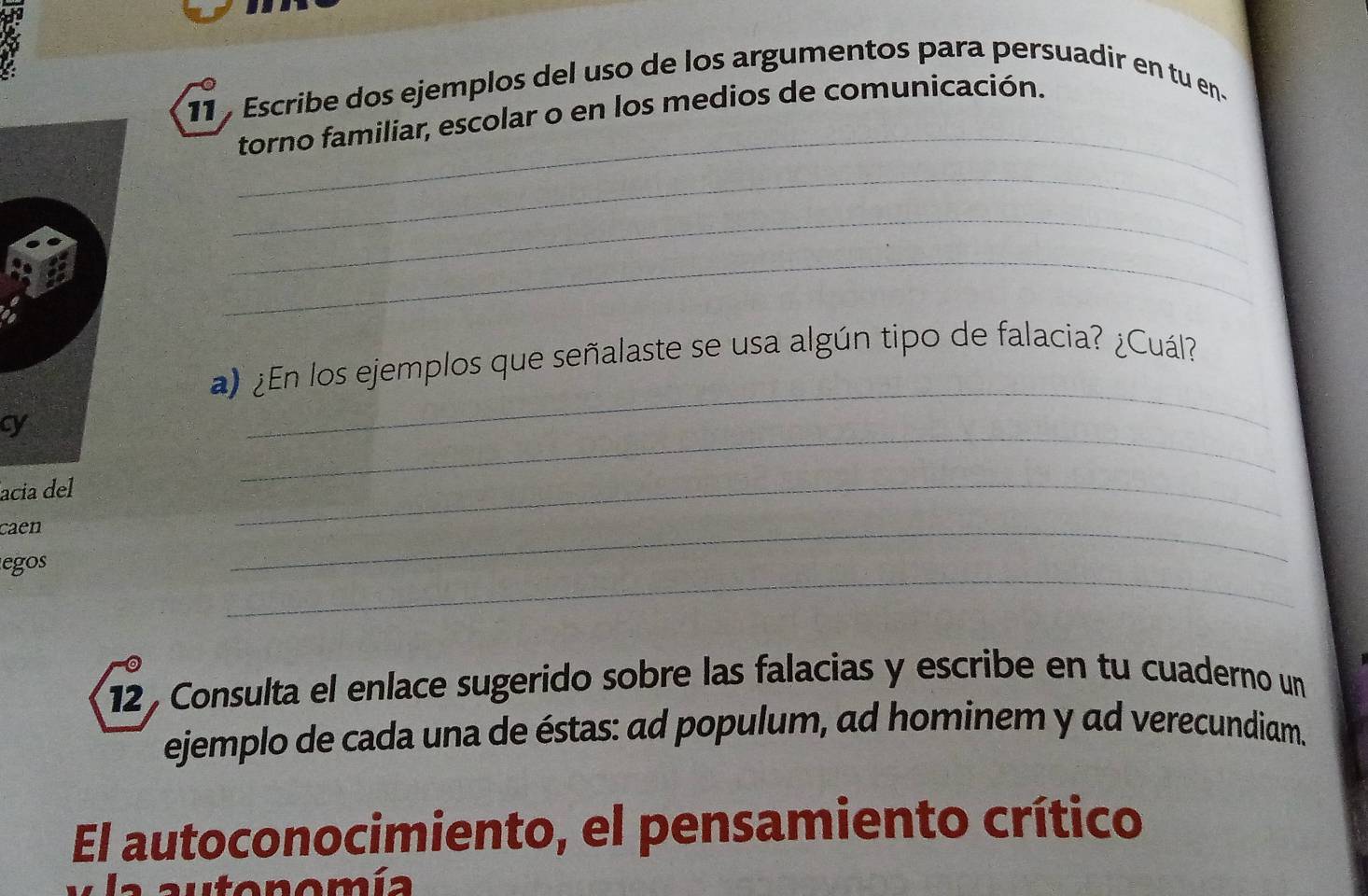 Escribe dos ejemplos del uso de los argumentos para persuadir en tu en- 
_ 
torno familiar, escolar o en los medios de comunicación. 
_ 
_ 
_ 
_ 
) ¿En los ejemplos que señalaste se usa algún tipo de falacia? ¿Cuál? 
_ 
cy 
acia del 
caen 
_ 
_ 
_ 
egos 
12 , Consulta el enlace sugerido sobre las falacias y escribe en tu cuaderno un 
ejemplo de cada una de éstas: ad populum, ad hominem y ad verecundiam. 
El autoconocimiento, el pensamiento crítico 
a a u tonomía