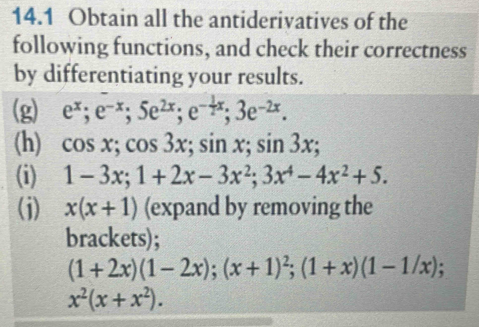 14.1 Obtain all the antiderivatives of the 
following functions, and check their correctness 
by differentiating your results. 
(g) e^x; e^(-x); 5e^(2x); e^(-frac 1)2x; 3e^(-2x). 
(h) cos x; cos 3x; sin x; sin 3x; 
(i) 1-3x; 1+2x-3x^2; 3x^4-4x^2+5. 
(j) x(x+1) (expand by removing the 
brackets);
(1+2x)(1-2x); (x+1)^2; (1+x)(1-1/x); a
x^2(x+x^2).