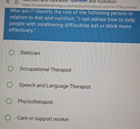 and Hydration: Nutrition and Hydration
https://careskillslearning.co.uk/mod/scorm/player.php ?a=778 C urrentor
Who am I? Identify the role of the following person in
relation to diet and nutrition: "I can advise how to help
people with swallowing difficulties eat or drink more
effectively."
Dietician
Occupational Therapist
Speech and Language Therapist
Physiotherapist
Care or support worker