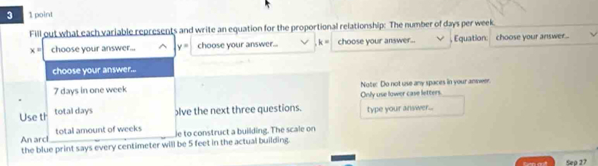 3 1 point 
Fill out what each variable represents and write an equation for the proportional relationship: The number of days per week.
x= choose your answer... y= choose your answer... k= choose your answer... , Équation: choose your answer... 
choose your answer...
7 days in one week Note: Do not use any spaces in your answer. 
Only use lower case letters. 
Use th total days
lve the next three questions. type your answer... 
total amount of weeks
An arcl e to construct a building. The scale on 
the blue print says every centimeter will be 5 feet in the actual building. 
Gen out Sep 27