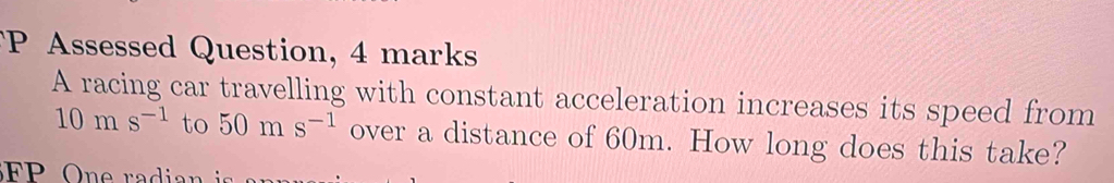 Assessed Question, 4 marks 
A racing car travelling with constant acceleration increases its speed from
10ms^(-1) to 50ms^(-1) over a distance of 60m. How long does this take?