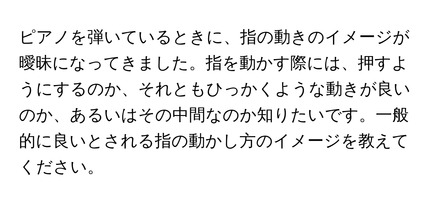 ピアノを弾いているときに、指の動きのイメージが曖昧になってきました。指を動かす際には、押すようにするのか、それともひっかくような動きが良いのか、あるいはその中間なのか知りたいです。一般的に良いとされる指の動かし方のイメージを教えてください。