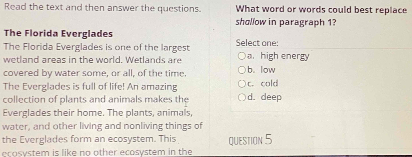 Read the text and then answer the questions. What word or words could best replace
shallow in paragraph 1?
The Florida Everglades
The Florida Everglades is one of the largest
Select one:
wetland areas in the world. Wetlands are
a. high energy
covered by water some, or all, of the time.
b. low
The Everglades is full of life! An amazing c. cold
collection of plants and animals makes the d. deep
Everglades their home. The plants, animals,
water, and other living and nonliving things of
the Everglades form an ecosystem. This QUESTION 5
ecosystem is like no other ecosystem in the