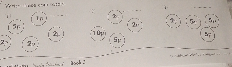 Write these coin totals. (3) 
_ 
_ 
_ 
(2) 
(1) 1p
2p
5p
2p
2p 5p 5p
2p 10p 5p
2p 2p
5p
© Addison Wesley Longman Limited 
Dailu Workout Book 3