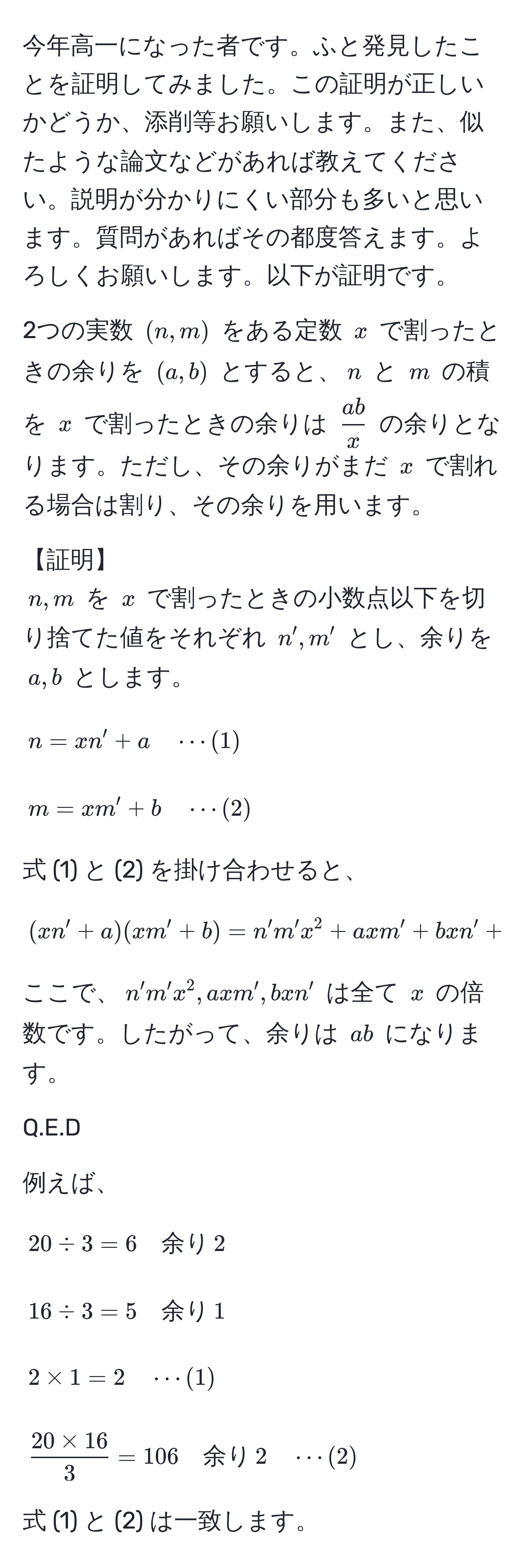 今年高一になった者です。ふと発見したことを証明してみました。この証明が正しいかどうか、添削等お願いします。また、似たような論文などがあれば教えてください。説明が分かりにくい部分も多いと思います。質問があればその都度答えます。よろしくお願いします。以下が証明です。

2つの実数 $(n, m)$ をある定数 $x$ で割ったときの余りを $(a, b)$ とすると、$n$ と $m$ の積を $x$ で割ったときの余りは $  ab/x  $ の余りとなります。ただし、その余りがまだ $x$ で割れる場合は割り、その余りを用います。

【証明】
$n, m$ を $x$ で割ったときの小数点以下を切り捨てた値をそれぞれ $n', m'$ とし、余りを $a, b$ とします。
$$ n = xn' + a quad ·s (1) $$
$$ m = xm' + b quad ·s (2) $$

式 (1) と (2) を掛け合わせると、
$$ (xn' + a)(xm' + b) = n'm'x^(2 + axm' + bxn' + ab $$

ここで、$n'm'x^2, axm', bxn'$ は全て $x$ の倍数です。したがって、余りは $ab$ になります。

Q.E.D

例えば、
$$ 20 / 3 = 6 quad 余り) , 2 $$
$$ 16 / 3 = 5 quad 余り , 1 $$
$$ 2 * 1 = 2 quad ·s (1) $$
$$  (20 * 16)/3  = 106 quad 余り , 2 quad ·s (2) $$

式 (1) と (2) は一致します。