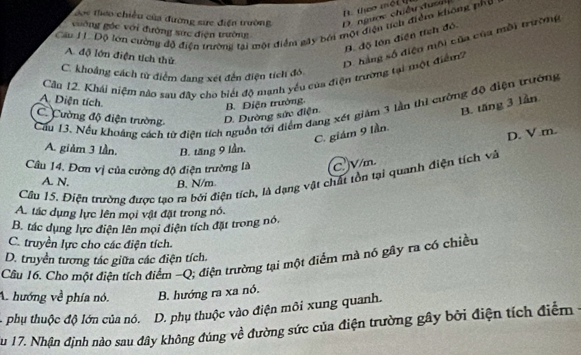 B. teo một t
Đợc theo chiều của đường sức điện trường
D.  ngược chiều  ư ợ  
Câu H. Độ lớn cường độ điện trường tại một điểm gây bởi một điện tích điểm không phụ
guống gác với đường sức điện trường
B độ lớn điện tích đó
A. độ lớn điện tích thử
D. hàng số điện môi của của mỗi trường
C. khoảng cách tử điểm dang xét đến điện tích đó,
Cân 12. Khái niệm nào sau đãy cho biết độ mạnh yếu của điện trường tại một điểm?
A. Diện tích.
B. Diện trường,
Cầu 13. Nếu khoảng cách từ điện tích nguồn tới điểm đang xét giám 3 lần thì cường độ điện trường
C. Cường độ điện trường
D. Dường sức điện
C. giám 9 lần B. tăng 3 lần
D. V m.
A. giảm 3 lần, B. tăng 9 lần.
Câu 14. Đơn vị của cường độ điện trường là
C. V/m.
Cầu 15. Điện trường được tạo ra bởi điện tích, là dạng vật chất tồn tại quanh điện tích và
A. N. B.N/m
A. tác dụng lực lên mọi vật đặt trong nó.
B. tác dụng lực điện lên mọi điện tích đặt trong nó.
C. truyền lực cho các điện tích.
D. truyền tương tác giữa các điện tích.
Câu 16. Cho một điện tích điểm -Q; điện trường tại một điểm mà nó gây ra có chiều
A. hướng về phía nó. B. hướng ra xa nó.
- phụ thuộc độ lớn của nó. D. phụ thuộc vào điện môi xung quanh.
ău 17. Nhận định nào sau đây không đúng về đường sức của điện trường gây bởi điện tích điểm ở