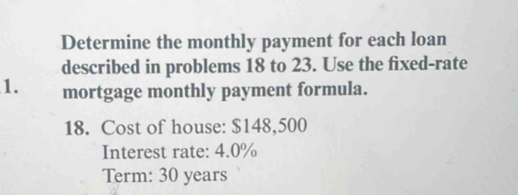 Determine the monthly payment for each loan 
described in problems 18 to 23. Use the fixed-rate 
1. mortgage monthly payment formula. 
18. Cost of house: $148,500
Interest rate: 4.0%
Term: 30 years