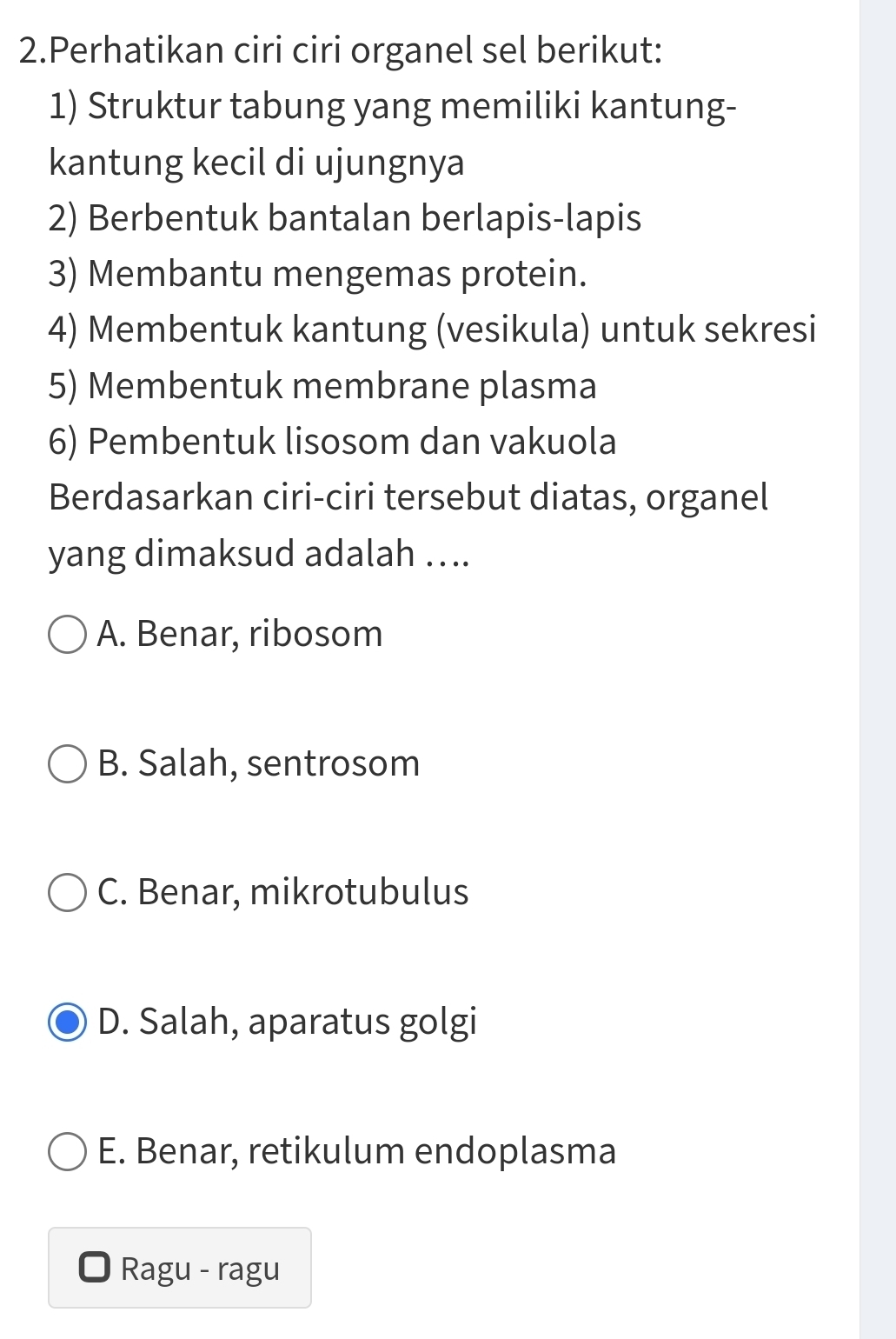 Perhatikan ciri ciri organel sel berikut:
1) Struktur tabung yang memiliki kantung-
kantung kecil di ujungnya
2) Berbentuk bantalan berlapis-lapis
3) Membantu mengemas protein.
4) Membentuk kantung (vesikula) untuk sekresi
5) Membentuk membrane plasma
6) Pembentuk lisosom dan vakuola
Berdasarkan ciri-ciri tersebut diatas, organel
yang dimaksud adalah …..
A. Benar, ribosom
B. Salah, sentrosom
C. Benar, mikrotubulus
D. Salah, aparatus golgi
E. Benar, retikulum endoplasma
Ragu - ragu