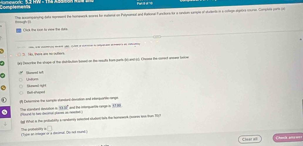Homework: 5.2 HW - The Addition Rule und
Complements Part 8 of 10
The accompanying data represent the homework scores for material on Polynomial and Rational Functions for a random sample of students in a college algebra course. Complete parts (a)
lhrough (i).
Click the icon to view the data
res, tne ouuer (s) iare do (Use a comma io separate anwvers as nesued
3. No, there are no outliers.
(e) Describe the shape of the distribution based on the results from parts (b) and (c). Choose the correct answer below
Skewed left
Uniform
Skewed right
Bell-shaped
(f) Determine the sample standard deviation and interquartile range.
The standard deviation is 13.37 and the interquartile range is 17.00.
(Round to two decimal places as needed.)
(g) What is the probability a randomly selected student fails the homework (scores less than 70)?
The probability is □. 
(Type an integer or a decimal. Do not round.
Clear all Check answer
