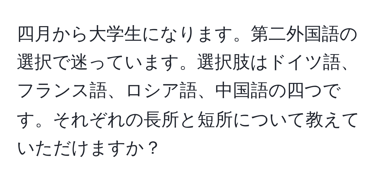 四月から大学生になります。第二外国語の選択で迷っています。選択肢はドイツ語、フランス語、ロシア語、中国語の四つです。それぞれの長所と短所について教えていただけますか？