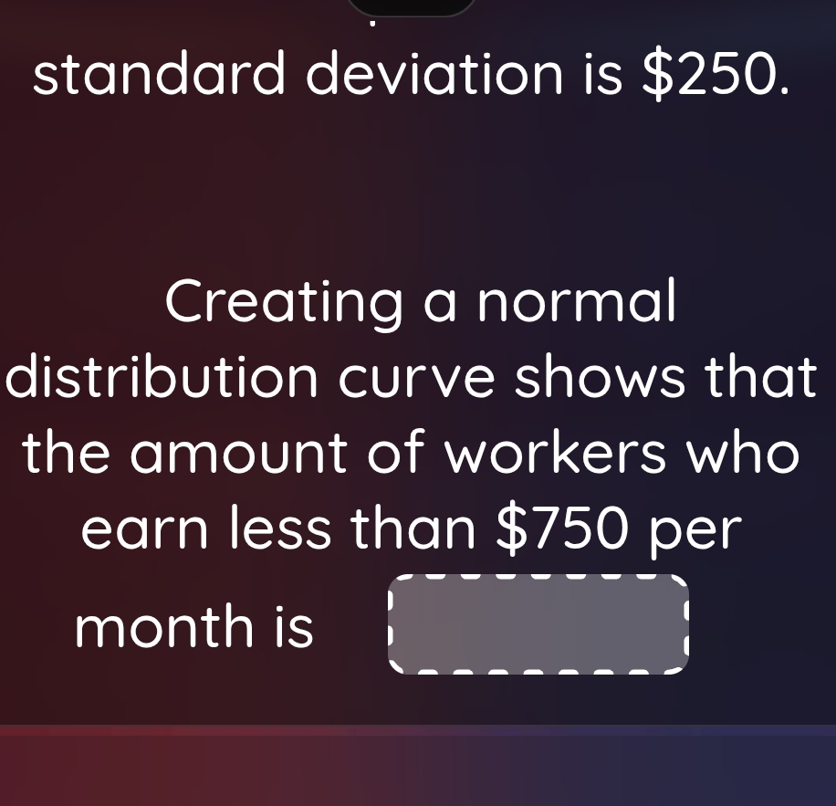 standard deviation is $250. 
Creating a normal 
distribution curve shows that 
the amount of workers who 
earn less than $750 per
month is