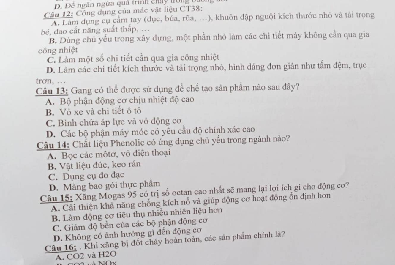 Để ngăn ngừa quá trình chảy trong bườngu
Câu 12: Công dụng của mác vật liệu CT38:
A. Làm dụng cụ cầm tay (dục, búa, rũa, ...), khuôn dập nguội kích thước nhỏ và tải trọng
bé, dao cắt năng suất thấp, ...
B. Dùng chủ yếu trong xây dựng, một phần nhỏ làm các chi tiết máy không cần qua gia
công nhiệt
C. Làm một số chi tiết cần qua gia công nhiệt
D. Làm các chi tiết kích thước và tải trọng nhỏ, hình dáng đơn giản như tấm đệm, trục
trơn, … 
Câu 13: Gang có thể được sử dụng để chế tạo sản phẩm nào sau đây?
A. Bộ phận động cơ chịu nhiệt độ cao
B. Vỏ xe và chi tiết ô tô
C. Bình chứa áp lực và vỏ động cơ
D. Các bộ phận máy móc có yêu cầu độ chính xác cao
Câu 14: Chất liệu Phenolic có ứng dụng chủ yếu trong ngành nào?
A. Bọc các môtơ, vỏ điện thoại
B. Vật liệu đúc, keo rán
C. Dụng cụ đo đạc
D. Màng bao gói thực phẩm
Câu 15: Xăng Mogas 95 có trị số octan cao nhất sẽ mang lại lợi ích gì cho động cơ?
A. Cải thiện khả năng chống kích nổ và giúp động cơ hoạt động ổn định hơn
B. Làm động cơ tiêu thụ nhiều nhiên liệu hơn
C. Giảm độ bền của các bộ phận động cơ
D. Không có ảnh hưởng gì đến động cơ
Câu 16: . Khi xăng bị đốt cháy hoàn toàn, các sản phẩm chính là?
A. CO2 và H2O
Nà NOx