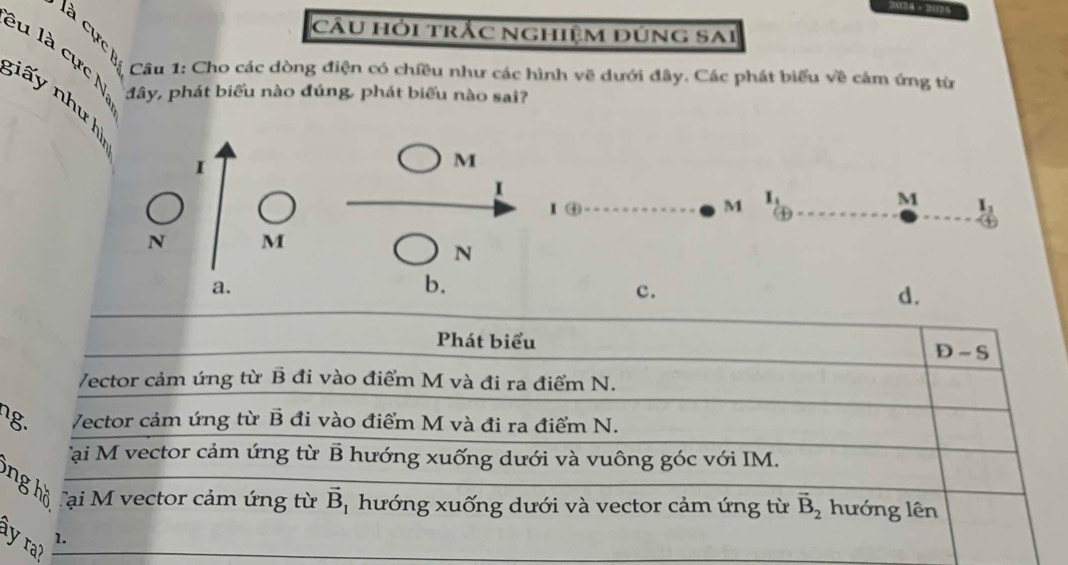 2024 - 2025
câu hỏi trắc nghiệm đúng sai
lu là cực N
là cực B Câu 1: Cho các dòng điện có chiều như các hình vẽ dưới đây. Các phát biểu về cảm ứng từ
đây, phát biểu nào đúng, phát biểu nào sai?
ấ y nh h
I
M
1
1 ④ M I_1
M I_1
④
N M
N
a.
b.
c.
d.
Phát biểu
D-S
/ector cảm ứng từ B đi vào điểm M và đi ra điểm N.
ng. /ector cảm ứng từ vector B đi vào điểm M và đi ra điểm N.
Tại M vector cảm ứng từ B hướng xuống dưới và vuông góc với IM.
ng h ồ Tại M vector cảm ứng từ vector B * hướng xuống dưới và vector cảm ứng từ vector B_2 hướng lên
1.
y ra?