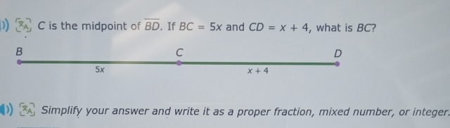 )) C is the midpoint of overline BD.If BC=5x and CD=x+4 , what is BC?
Simplify your answer and write it as a proper fraction, mixed number, or integer.