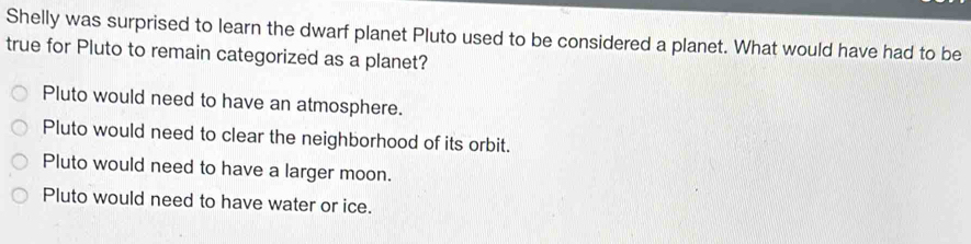 Shelly was surprised to learn the dwarf planet Pluto used to be considered a planet. What would have had to be
true for Pluto to remain categorized as a planet?
Pluto would need to have an atmosphere.
Pluto would need to clear the neighborhood of its orbit.
Pluto would need to have a larger moon.
Pluto would need to have water or ice.