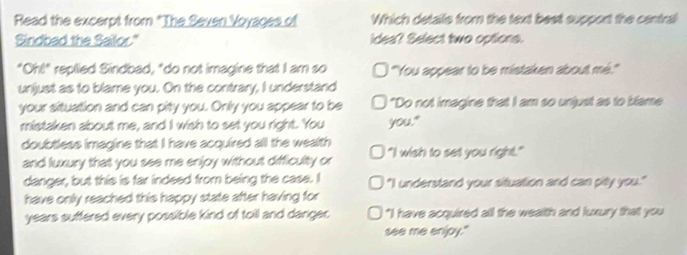 Read the excerpt from "The Seven Voyages of Which details from the text best support the central
Sindbad the Sailor." idea? Select two options.
"Oh!" replied Sindbad, "do not imagine that I am so ''You appear to be mistaken about mé.'''
unjust as to blame you. On the contrary, I understand
your situation and can pity you. Only you appear to be "Do not imagine that I am so unjust as to blame
mistaken about me, and I wish to set you right. You you."
doubtless imagine that I have acquired all the wealth "I wish to set you right."
and luxury that you see me enjoy without difficulty or
danger, but this is far indeed from being the case. I "I understand your situation and can pity you."
have only reached this happy state after having for
years suffered every possible kind of toil and danger I "I have acquired all the wealth and luxury that you
see me enjpy."