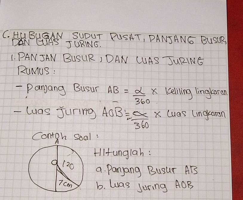 HUBUGAN SUDUT PUSHT, PANJANG BUSOR 
DAN CIAS JURING. 
1. PANJAN BUSURI DAN CUAS JURING 
RuMuS : 
- Panjang Busur AB= alpha /360  Keliling lingkaran 
- luas Juring AOB= OC/360 * luas lingkaran 
Contgh Soal : 
Hlltunglah : 
a. Panyang BUSur AB
b. was Juring AOB