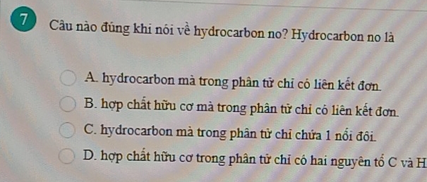 Cầu nào đúng khi nói về hydrocarbon no? Hydrocarbon no là
A. hydrocarbon mà trong phân tử chỉ có liên kết đơn.
B. hợp chất hữu cơ mà trong phân tử chỉ có liên kết đơn.
C. hydrocarbon mà trong phân tử chỉ chứa 1 nổi đôi.
D. hợp chất hữu cơ trong phân tử chỉ có hai nguyên tổ C và H