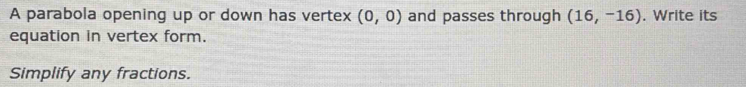 A parabola opening up or down has vertex (0,0) and passes through (16,-16). Write its 
equation in vertex form. 
Simplify any fractions.