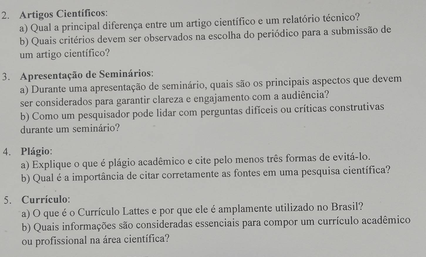 Artigos Científicos: 
a) Qual a principal diferença entre um artigo científico e um relatório técnico? 
b) Quais critérios devem ser observados na escolha do periódico para a submissão de 
um artigo científico? 
3. Apresentação de Seminários: 
a) Durante uma apresentação de seminário, quais são os principais aspectos que devem 
ser considerados para garantir clareza e engajamento com a audiência? 
b) Como um pesquisador pode lidar com perguntas difíceis ou críticas construtivas 
durante um seminário? 
4. Plágio: 
a) Explique o que é plágio acadêmico e cite pelo menos três formas de evitá-lo. 
b) Qual é a importância de citar corretamente as fontes em uma pesquisa científica? 
5. Currículo: 
a) O que é o Currículo Lattes e por que ele é amplamente utilizado no Brasil? 
b) Quais informações são consideradas essenciais para compor um currículo acadêmico 
ou profissional na área científica?