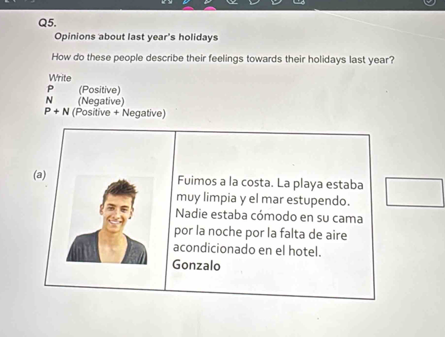 Opinions about last year’s holidays 
How do these people describe their feelings towards their holidays last year? 
Write
P (Positive)
N (Negative)
P+N (Positive + Negative) 
(a) Fuimos a la costa. La playa estaba □ 
muy limpia y el mar estupendo. 
Nadie estaba cómodo en su cama 
por la noche por la falta de aire 
acondicionado en el hotel. 
Gonzalo