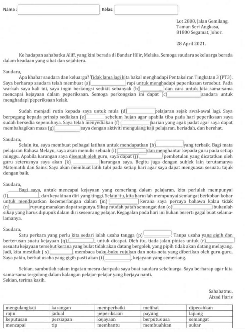 Nama : □ Kelas: □
Lot 2808, Jalan Gemilang,
Taman Seri Angkasa,
81800 Segamat, Johor.
28 April 2021.
Ke hadapan sahabatku Aliff, yang kini berada di Bandar Hilir, Melaka. Semoga saudara sekeluarga berada
dalam keadaan yang sihat dan sejahtera.
Saudara,
Apa khabar saudara dan keluarga? Tidak lama lagi kita bakal menghadapi Pentaksiran Tingkatan 3 (PT3).
Saya berharap saudara telah membuat (a)_ rapi untuk menghadapi peperiksaan tersebut. Pada
warkah saya kali ini, saya ingin berkongsi sedikit sebanyak (b) dan cara untuk kita sama-sama
mencapai kejayaan dalam peperiksaan. Semoga perkongsian ini dapat (c) _saudara untuk
menghadapi peperiksaan kelak.
Sudah menjadi rutin kepada saya untuk mula (d) pelajaran sejak awal-awal lagi. Saya
berpegang kepada prinsip sediakan (e)_ sebelum hujan agar apabila tiba pada hari peperiksaan saya
sudah bersedia sepenuhnya. Saya telah menyediakan (f) _harian yang agak padat agar saya dapat
membahagikan masa (g) _saya dengan aktiviti mengulang kaji pelajaran, beriadah, dan berehat.
Saudara,
Selain itu, saya membuat pelbagai latihan untuk mendapatkan (h) □ _ yang terbaik. Bagi mata
pelajaran Bahasa Melayu, saya akan menulis sebuah (i) dan menghantar kepada guru pada setiap
minggu. Apabila karangan saya disemak oleh guru, saya dapat (j) pembetulan yang dicatatkan oleh
guru seterusnya saya akan (k) _karangan saya. Begitu juga dengan subjek lain terutamanya
Matematik dan Sains. Saya akan membuat latih tubi pada setiap hari agar saya dapat menguasai sesuatu tajuk
dengan baik.
Saudara,
Bagi saya, untuk mencapai kejayaan yang cemerlang dalam pelajaran, kita perlulah mempunyai
(1) dan keyakinan diri yang tinggi. Selain itu, kita haruslah mempunyai semangat berkobar-kobar
untuk mendapatkan kecemerlangan dalam (m) kerana saya percaya bahawa kalau tidak
(n]_ ruyung manakan dapat sagunya. Sikap mudah patah semangat dan (o)_ bukanlah
sikap yang harus dipupuk dalam diri seseorang pelajar. Kegagalan pada hari ini bukan bererti gagal buat selama-
lamanya.
Saudara,
Satu perkara yang perlu kita sedari ialah usaha tangga (p) □ Tanpa usaha yang gigih dan
berterusan suatu kejayaan (q) untuk dicapai. Oleh itu, tiada jalan pintas untuk (r)
sesuatu kejayaan tersebut kerana yang bulat tidak akan datang bergolek, yang pipih tidak akan datang melayang.
Jadi, kita mestilah ( s) membaca buku-buku rujukan dan nota-nota yang diberikan oleh guru-guru.
Saya yakin, berkat usaha yang gigih pasti akan (t) kejayaan yang cemerlang.
Sekian, sambutlah salam ingatan mesra daripada saya buat saudara sekeluarga. Saya berharap agar kita
sama-sama tergolong dalam kalangan pelajar-pelajar yang berjaya nanti.
Sekian, terima kasih.
Sahabatmu,
Aizad Haris